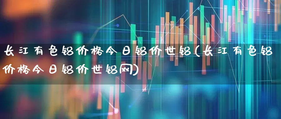长江有色铝价格今日铝价世铝(长江有色铝价格今日铝价世铝网)_https://www.nalian8.com_深交所_第1张