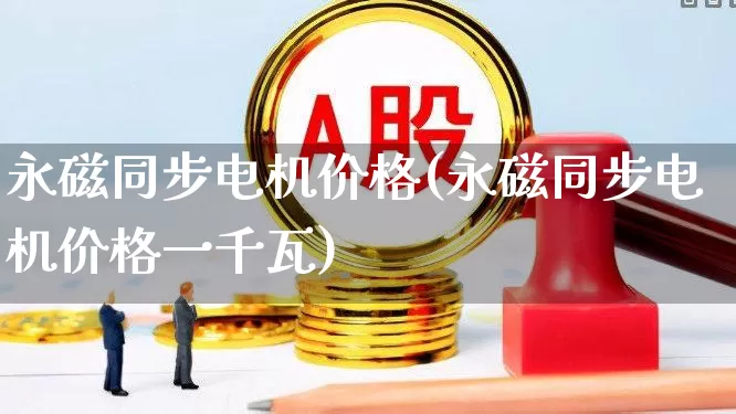 永磁同步电机价格(永磁同步电机价格一千瓦)_https://www.nalian8.com_创业板_第1张