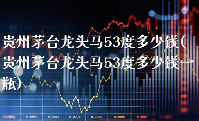 贵州茅台龙头马53度多少钱(贵州茅台龙头马53度多少钱一瓶)_https://www.nalian8.com_上交所_第1张
