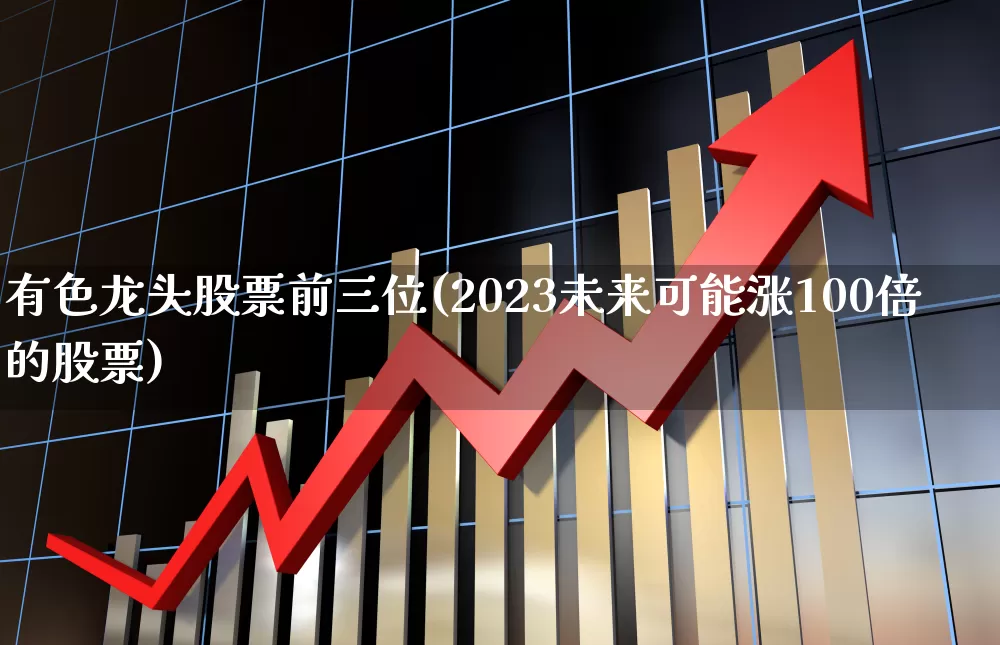 有色龙头股票前三位(2023未来可能涨100倍的股票)_https://www.nalian8.com_上交所_第1张