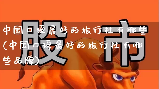 中国口碑最好的旅行社有哪些(中国口碑最好的旅行社有哪些品牌)_https://www.nalian8.com_北交所_第1张