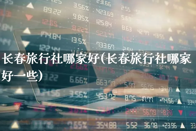 长春旅行社哪家好(长春旅行社哪家好一些)_https://www.nalian8.com_科创板_第1张