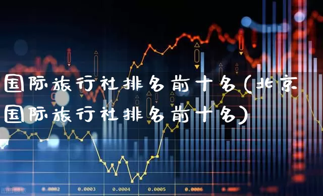 国际旅行社排名前十名(北京国际旅行社排名前十名)_https://www.nalian8.com_创业板_第1张