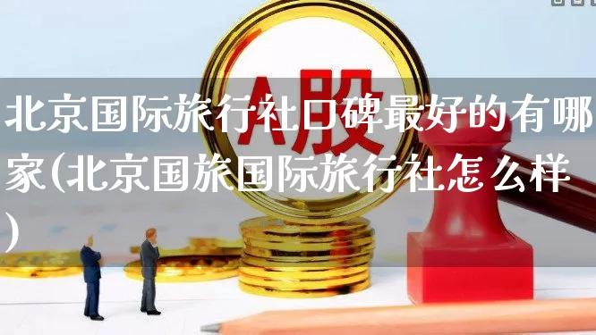北京国际旅行社口碑最好的有哪家(北京国旅国际旅行社怎么样)_https://www.nalian8.com_创业板_第1张