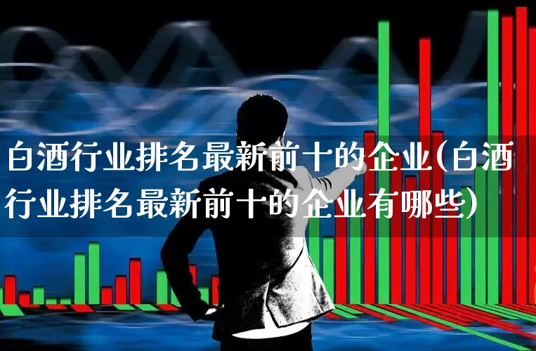 白酒行业排名最新前十的企业(白酒行业排名最新前十的企业有哪些)_https://www.nalian8.com_上交所_第1张