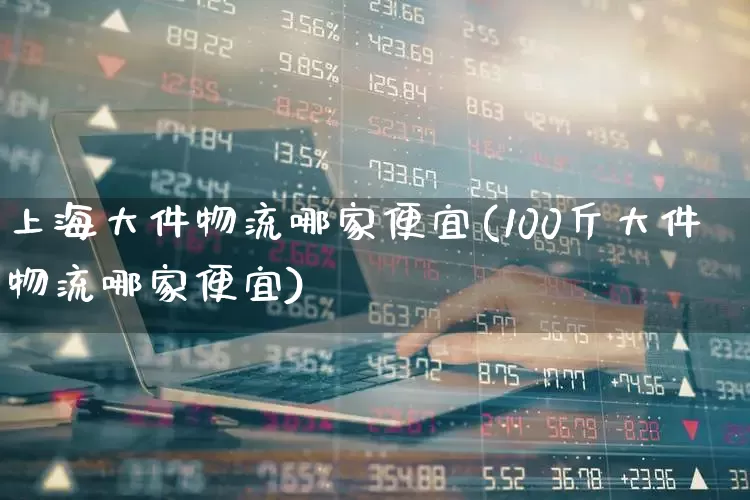 上海大件物流哪家便宜(100斤大件物流哪家便宜)_https://www.nalian8.com_创业板_第1张
