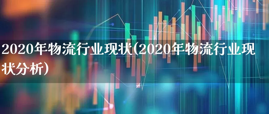 2020年物流行业现状(2020年物流行业现状分析)_https://www.nalian8.com_创业板_第1张