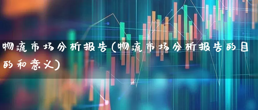 物流市场分析报告(物流市场分析报告的目的和意义)_https://www.nalian8.com_北交所_第1张