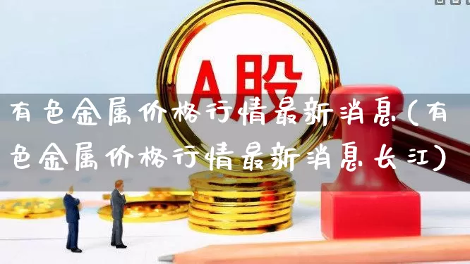 有色金属价格行情最新消息(有色金属价格行情最新消息长江)_https://www.nalian8.com_创业板_第1张