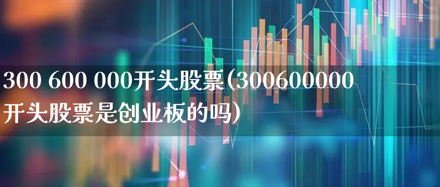 300 600 000开头股票(300600000开头股票是创业板的吗)_https://www.nalian8.com_科创板_第1张