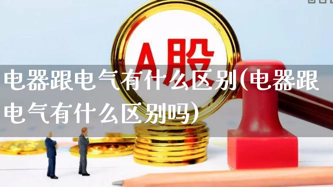 电器跟电气有什么区别(电器跟电气有什么区别吗)_https://www.nalian8.com_上交所_第1张
