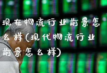 现在物流行业前景怎么样(现代物流行业前景怎么样)_https://www.nalian8.com_科创板_第1张