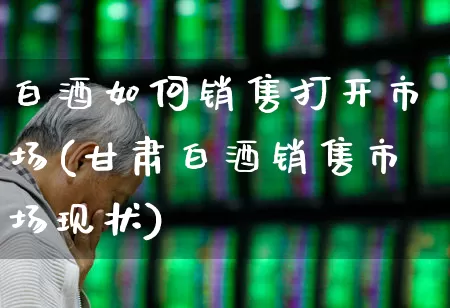 白酒如何销售打开市场(甘肃白酒销售市场现状)_https://www.nalian8.com_科创板_第1张