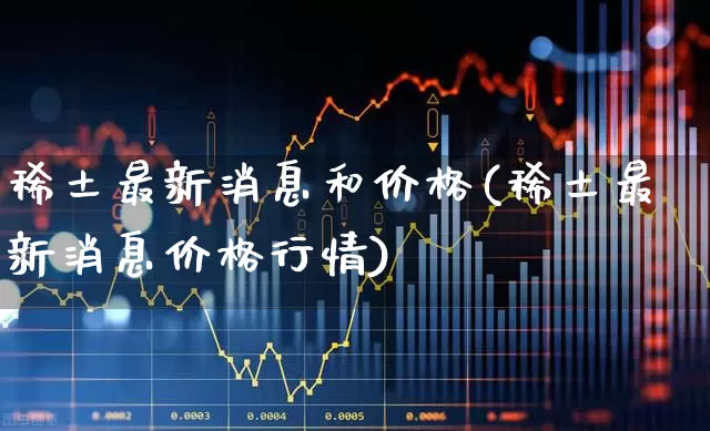 稀土最新消息和价格(稀土最新消息价格行情)_https://www.nalian8.com_深交所_第1张