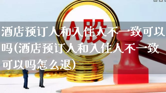 酒店预订人和入住人不一致可以吗(酒店预订人和入住人不一致可以吗怎么退)_https://www.nalian8.com_上交所_第1张