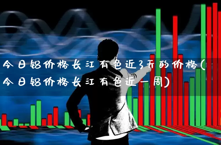 今日铝价格长江有色近3天的价格(今日铝价格长江有色近一周)_https://www.nalian8.com_北交所_第1张