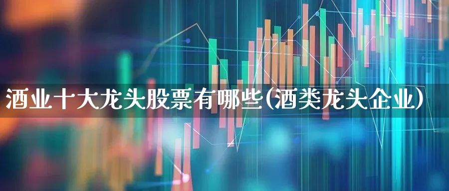 酒业十大龙头股票有哪些(酒类龙头企业)_https://www.nalian8.com_深交所_第1张