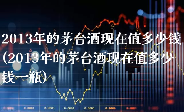2013年的茅台酒现在值多少钱(2013年的茅台酒现在值多少钱一瓶)_https://www.nalian8.com_创业板_第1张