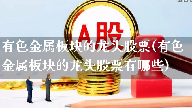 有色金属板块的龙头股票(有色金属板块的龙头股票有哪些)_https://www.nalian8.com_北交所_第1张