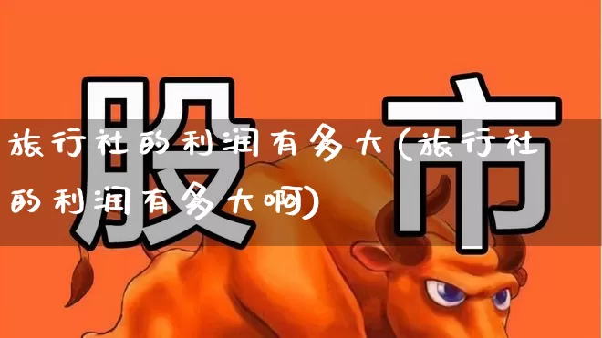 旅行社的利润有多大(旅行社的利润有多大啊)_https://www.nalian8.com_上交所_第1张