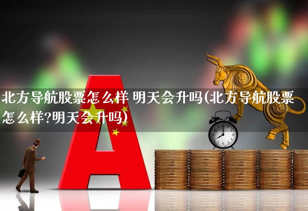 北方导航股票怎么样 明天会升吗(北方导航股票怎么样?明天会升吗)_https://www.nalian8.com_北交所_第1张