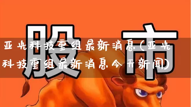 亚光科技重组最新消息(亚光科技重组最新消息今天新闻)_https://www.nalian8.com_科创板_第1张