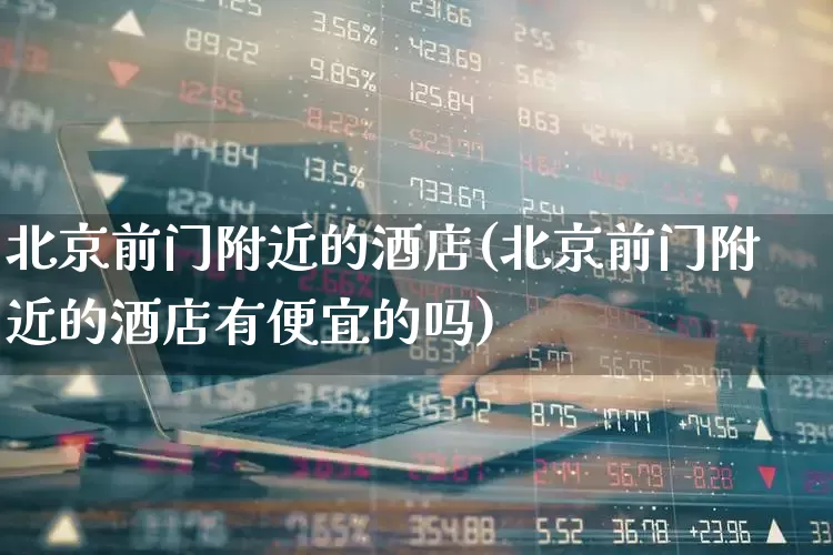 北京前门附近的酒店(北京前门附近的酒店有便宜的吗)_https://www.nalian8.com_上交所_第1张