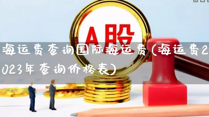 海运费查询国际海运费(海运费2023年查询价格表)_https://www.nalian8.com_创业板_第1张