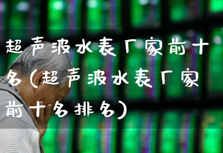 超声波水表厂家前十名(超声波水表厂家前十名排名)_https://www.nalian8.com_上交所_第1张