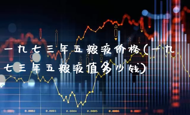 一九七三年五粮液价格(一九七三年五粮液值多少钱)_https://www.nalian8.com_科创板_第1张