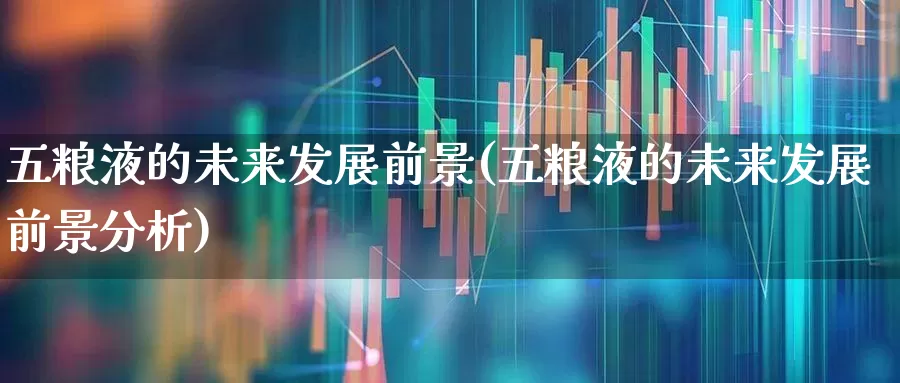五粮液的未来发展前景(五粮液的未来发展前景分析)_https://www.nalian8.com_北交所_第1张
