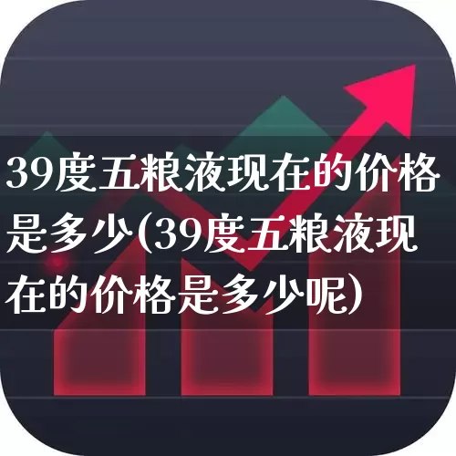 39度五粮液现在的价格是多少(39度五粮液现在的价格是多少呢)_https://www.nalian8.com_科创板_第1张