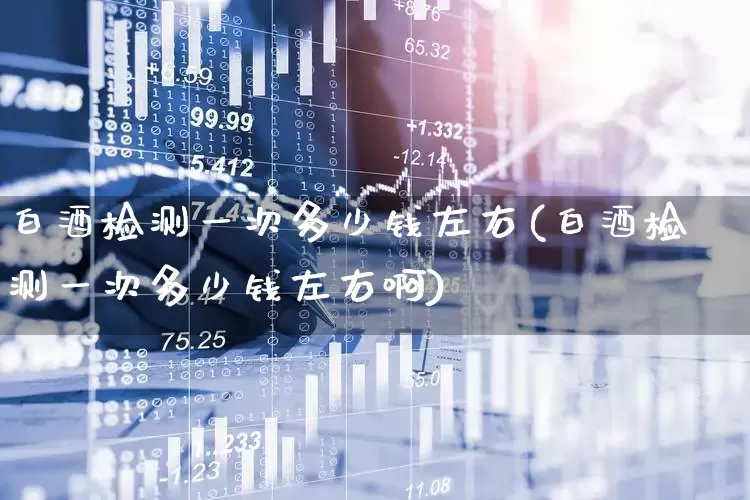 白酒检测一次多少钱左右(白酒检测一次多少钱左右啊)_https://www.nalian8.com_上交所_第1张