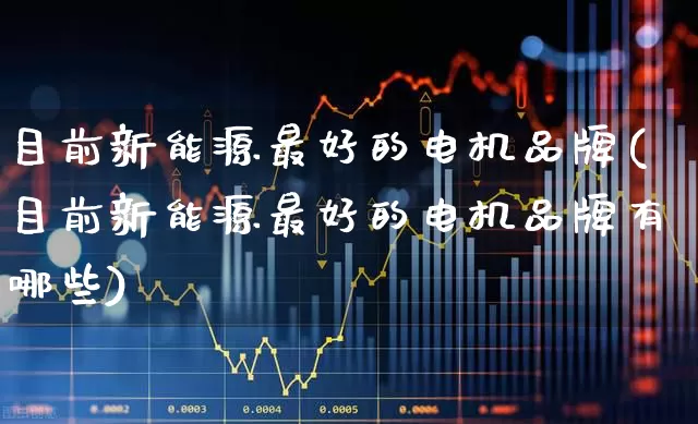 目前新能源最好的电机品牌(目前新能源最好的电机品牌有哪些)_https://www.nalian8.com_深交所_第1张