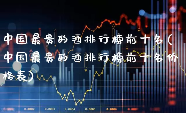 中国最贵的酒排行榜前十名(中国最贵的酒排行榜前十名价格表)_https://www.nalian8.com_创业板_第1张