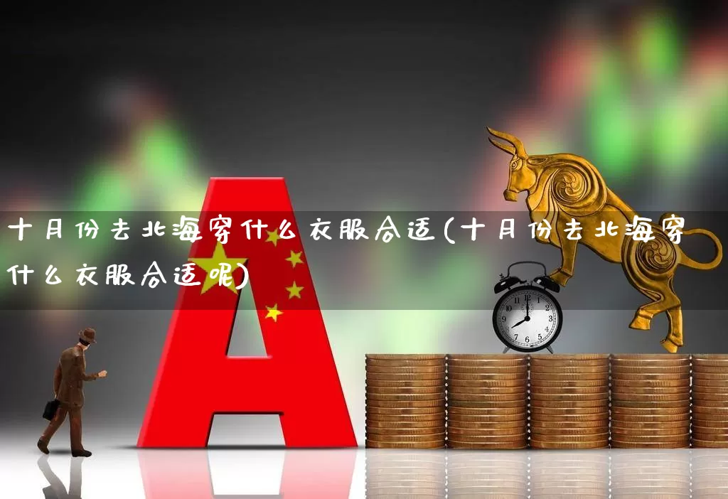 十月份去北海穿什么衣服合适(十月份去北海穿什么衣服合适呢)_https://www.nalian8.com_上交所_第1张