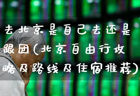 去北京是自己去还是跟团(北京自由行攻略及路线及住宿推荐)_https://www.nalian8.com_创业板_第1张