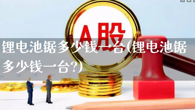 锂电池锯多少钱一台(锂电池锯多少钱一台?)_https://www.nalian8.com_上交所_第1张