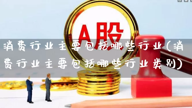 消费行业主要包括哪些行业(消费行业主要包括哪些行业类别)_https://www.nalian8.com_创业板_第1张