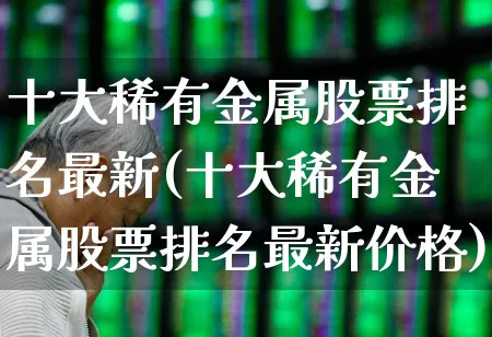 十大稀有金属股票排名最新(十大稀有金属股票排名最新价格)_https://www.nalian8.com_深交所_第1张