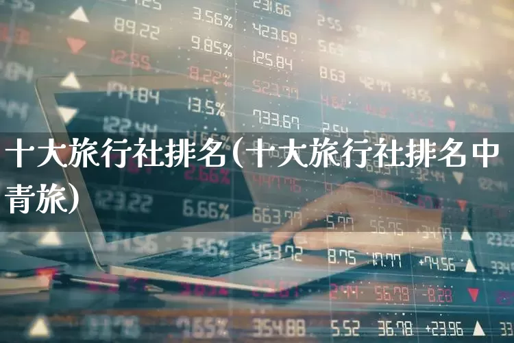 十大旅行社排名(十大旅行社排名中青旅)_https://www.nalian8.com_科创板_第1张