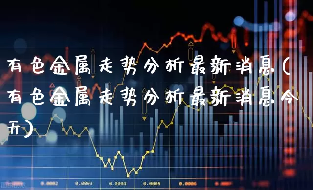 有色金属走势分析最新消息(有色金属走势分析最新消息今天)_https://www.nalian8.com_创业板_第1张