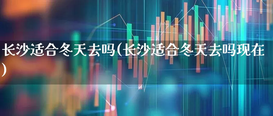 长沙适合冬天去吗(长沙适合冬天去吗现在)_https://www.nalian8.com_科创板_第1张