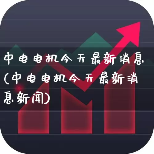 中电电机今天最新消息(中电电机今天最新消息新闻)_https://www.nalian8.com_科创板_第1张