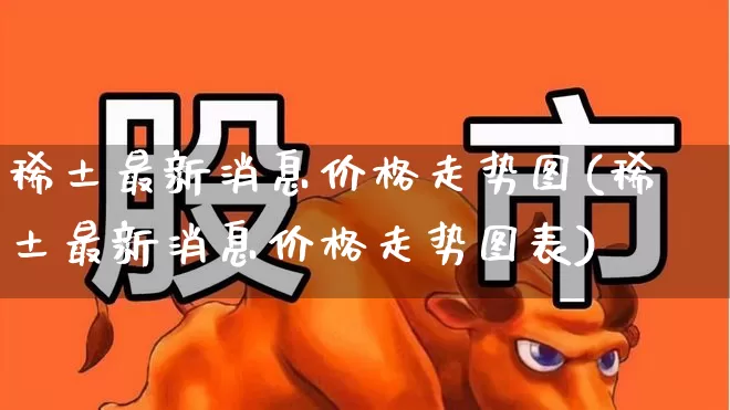 稀土最新消息价格走势图(稀土最新消息价格走势图表)_https://www.nalian8.com_创业板_第1张