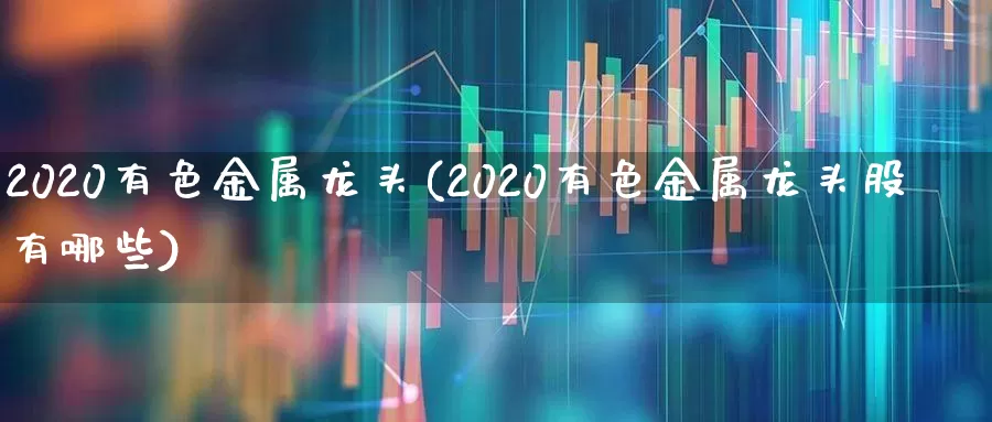 2020有色金属龙头(2020有色金属龙头股有哪些)_https://www.nalian8.com_深交所_第1张