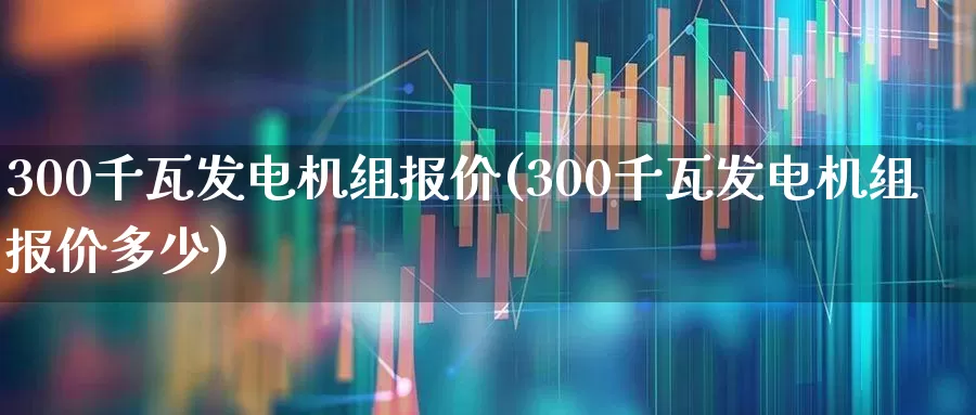 300千瓦发电机组报价(300千瓦发电机组报价多少)_https://www.nalian8.com_深交所_第1张