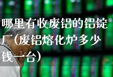 哪里有收废铝的铝锭厂(废铝熔化炉多少钱一台)_https://www.nalian8.com_科创板_第1张