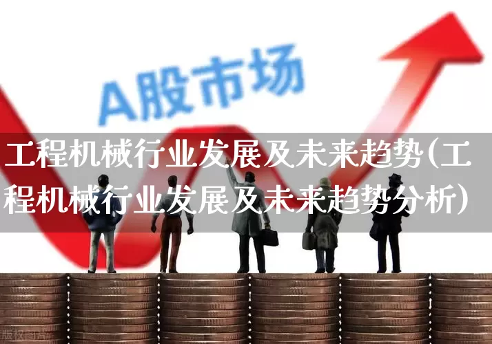 工程机械行业发展及未来趋势(工程机械行业发展及未来趋势分析)_https://www.nalian8.com_上交所_第1张