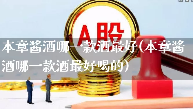 本章酱酒哪一款酒最好(本章酱酒哪一款酒最好喝的)_https://www.nalian8.com_深交所_第1张